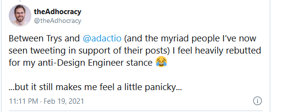 Tweet from 11pm on Feb 19, 2021 that reads: Between Trys and @adactio (and the myriad people I've now seen tweeting in support of their posts) I feel heavily rebutted for my anti-Design Engineer stance. But it still makes me feel a little panicky.